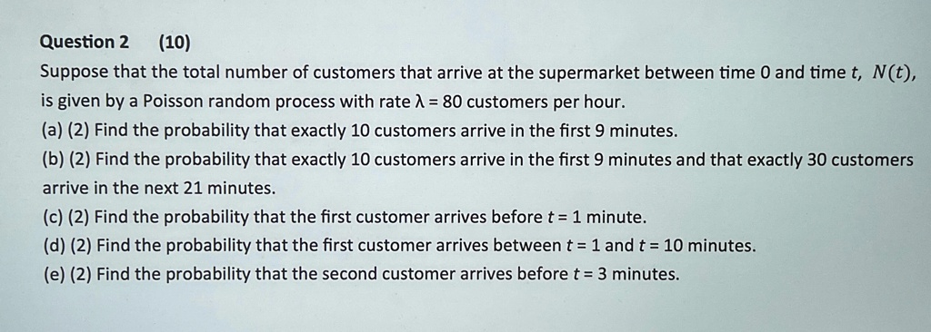Question 2 (10)
Suppose that the total number of customers that arrive at the supermarket between time 0 and time t, N(t),
is given by a Poisson random process with rate ? = 80 customers per hour.
(a) (2) Find the probability that exactly 10 customers arrive in the first 9 minutes.
(b) (2) Find the probability that exactly 10 customers arrive in the first 9 minutes and that exactly 30 customers
arrive in the next 21 minutes.
(c) (2) Find the probability that the first customer arrives before t = 1 minute.
(d) (2) Find the probability that the first customer arrives between t = 1 and t = 10 minutes.
(e) (2) Find the probability that the second customer arrives before t = 3 minutes.