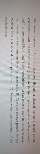 11. The binary sequence 011010 is transmitted through a channel having a raised cosine characteristic with roll off factor of unity. Assume the use of polir signaling, with symbols 1 and 0 is represented by +1 and -1 volt respectively. A) Construct to scale the received wave and indicate the best sampling times for regeneration. B) Construct the eye pattern for the received wave and show it is completely open. C) Determine the zero crossings of the received wave.