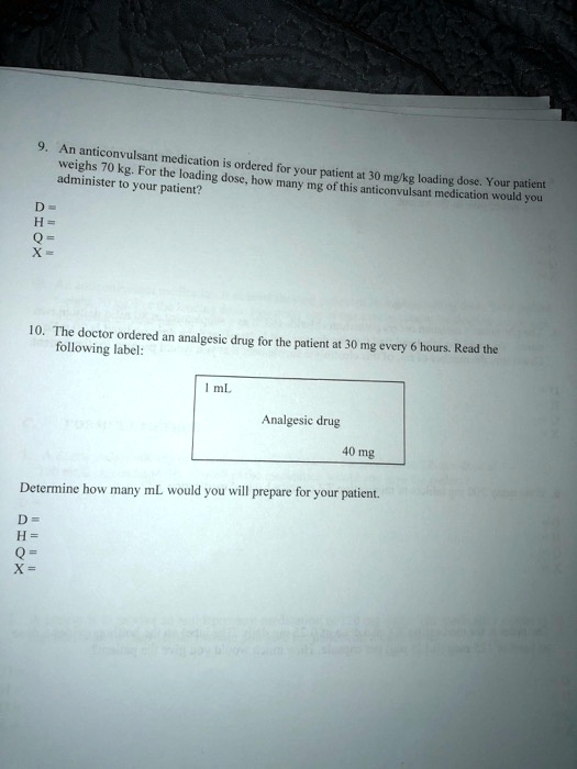 9. An anticonvulsant medication is ordered for your patient at 30 mg/kg loading dose. Your patient weighs 70 kg. For the loading dose, how many mg of this anticonvulsant medication would you administer to your patient?
D=
H=
Q=
X =
10. The doctor ordered an analgesic drug for the patient at 30 mg every 6 hours. Read the following label:
1 mL
Analgesic drug
40 mg
Determine how many mL would you will prepare for your patient.
D =
H =
Q=
X =