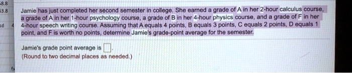 Jamie has just completed her second semester in college. She earned a grade of A in her 2-hour calculus course, a grade of A in her 1-hour psychology course, a grade of B in her 4-hour physics course, and a grade of F in her 4-hour speech writing course. Assuming that A equals 4 points, B equals 3 points, C equals 2 points, D equals 1 point, and F is worth no points, determine Jamie's grade-point average for the semester.

Jamie's grade point average is .
(Round to two decimal places as needed.)