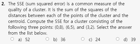 2. The SSE (sum squared error) is a common measure of the
quality of a cluster. It is the sum of the squares of the
distances between each of the points of the cluster and the
centroid. Compute the SSE for a cluster consisting of the
following three points: (0,8), (6,5), and (3,2). Select the answer
from the list below.
a) 52
b) 36
c) 24
d) 39