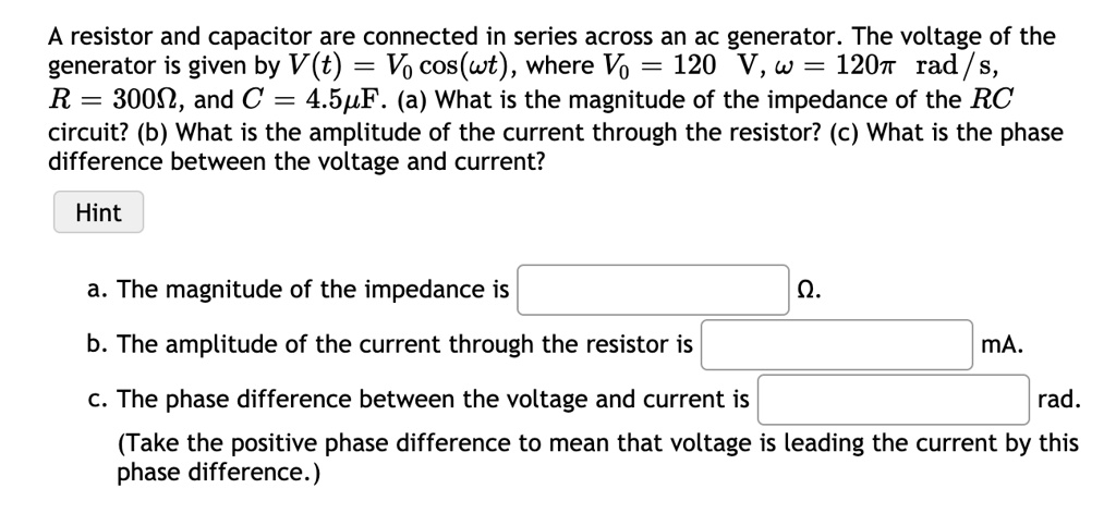 A resistor and capacitor are connected in series across an ac generator. The voltage of the generator is given by V(t) = V0 cos(?t), where V0 = 120 V, ? = 120? rad/s, R = 300?, and C = 4.5?F. (a) What is the magnitude of the impedance of the RC circuit? (b) What is the amplitude of the current through the resistor? (c) What is the phase difference between the voltage and current?

a. The magnitude of the impedance is ?.
b. The amplitude of the current through the resistor is mA.
c. The phase difference between the voltage and current is rad.
(Take the positive phase difference to mean that voltage is leading the current by this phase difference.)