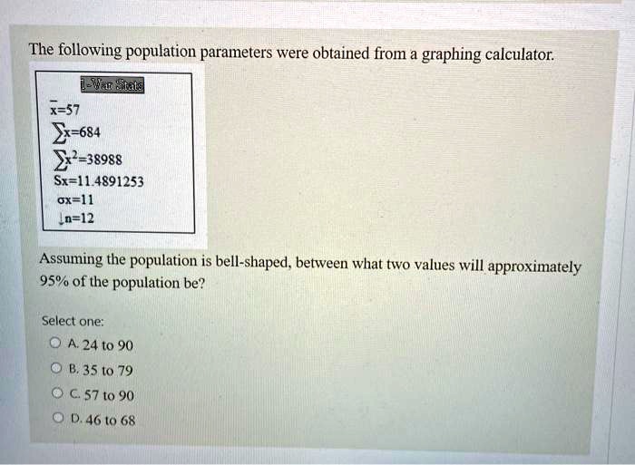 The following population parameters were obtained from a graphing calculator.

1-Var Stats
x?=57
?x=684
?x²=38988
Sx=11.4891253
?x=11
n=12

Assuming the population is bell-shaped, between what two values will approximately 95% of the population be?

Select one:
A. 24 to 90
B. 35 to 79
C. 57 to 90
D. 46 to 68