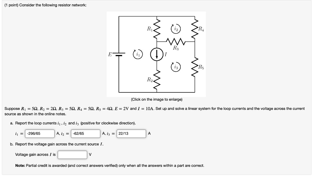 (1 point) Consider the following resistor network:
Suppose R1 = 5?, R2 = 2?, R3 = 5?, R4 = 5?, R5 = 4?, E = 2V and I = 10A. Set up and solve a linear system for the loop currents and the voltage across the current source as shown in the online notes.
a. Report the loop currents i1, i2 and i3 (positive for clockwise direction).
i1 = -296/65 A, i2 = -62/65 A, i3 = 22/13 A
b. Report the voltage gain across the current source I.
Voltage gain across I is V
Note: Partial credit is awarded (and correct answers verified) only when all the answers within a part are correct.