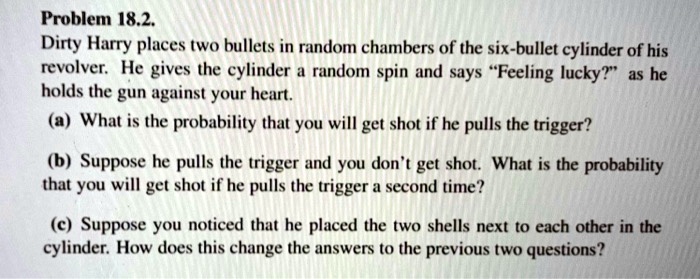 Dirty Harry places two bullets in random chambers of the six-bullet cylinder of his revolver. He gives the cylinder a random spin and says "Feeling lucky?" as he holds the gun against your heart.
(a) What is the probability that you will get shot if he pulls the trigger?
(b) Suppose he pulls the trigger and you don't get shot. What is the probability that you will get shot if he pulls the trigger a second time?
(c) Suppose you noticed that he placed the two shells next to each other in the cylinder. How does this change the answers to the previous two questions?