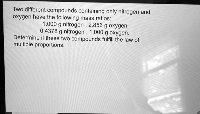 Two different compounds containing only nitrogen and oxygen have the following mass ratios:
1.000 g nitrogen : 2.856 g oxygen
0.4378 g nitrogen : 1.000 g oxygen.
Determine if these two compounds fulfill the law of multiple proportions.