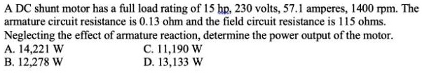 A DC shunt motor has a full load rating of 15 hp, 230 volts, 57.1 amperes, 1400 rpm. The armature circuit resistance is 0.13 ohm and the field circuit resistance is 115 ohms. Neglecting the effect of armature reaction, determine the power output of the motor. A. 14,221 W B. 12,278 W C. 11,190 W D. 13,133 W
