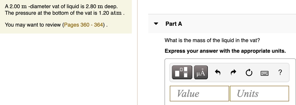 A 2.00 m -diameter vat of liquid is 2.80 m deep. 
The pressure at the bottom of the vat is 1.20 atm.
You may want to review (Pages 360 - 364).
Part A
What is the mass of the liquid in the vat?
Express your answer with the appropriate units.