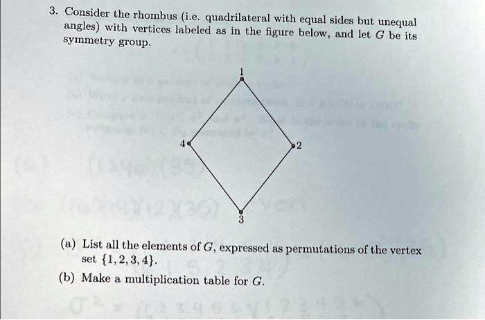 3. Consider the rhombus (i.e. quadrilateral with equal sides but unequal
angles) with vertices labeled as in the figure below, and let G be its
symmetry group.
1
4
2
3
(a) List all the elements of G, expressed as permutations of the vertex
set 1,2,3,4.
(b) Make a multiplication table for G.
