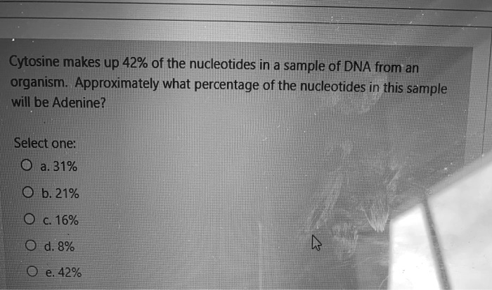 Cytosine makes up 42% of the nucleotides in a sample of DNA from an organism. Approximately what percentage of the nucleotides in this sample will be Adenine?

Select one:
a. 31%
b. 21%
c. 16%
d. 8%
e. 42%