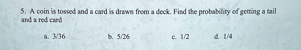 5. A coin is tossed and a card is drawn from a deck. Find the probability of getting a tail and a red card
a. 3/36
b. 5/26
c. 1/2
d. 1/4