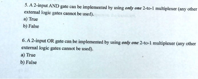 5. A 2-input AND gate can be implemented by using only one 2-to-1 multiplexer (any other
external logic gates cannot be used).
a) True
b) False
6. A 2-input OR gate can be implemented by using only one 2-to-1 multiplexer (any other
external logic gates cannot be used).
a) True
b) False