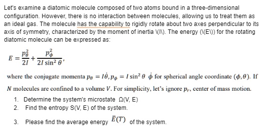 Let's examine a diatomic molecule composed of two atoms bound in a three-dimensional. However, there is no interaction between molecules, allowing us to treat them asideal gas. The molecule has the capability to rigidly rotate about two axes perpendicular to itsof symmetry, characterized by the moment of inertia I. The energy E for the rotatingmolecule can be expressed as:E = (pθ^2)/(2I) + (pϕ^2)/(2I sin^2 θ),the conjugate momenta pθ = I θ̇, pϕ = I sin^2 θϕ̇ for spherical angle coordinate (ϕ, θ). IfN molecules are confined to a volume V. For simplicity, let's ignore pr, center of mass motion.1. Determine the system's microstate Ω(V, E)2. Find the entropy S(V, E) of the system.3. Please find the average energy E̅(T) of the system.