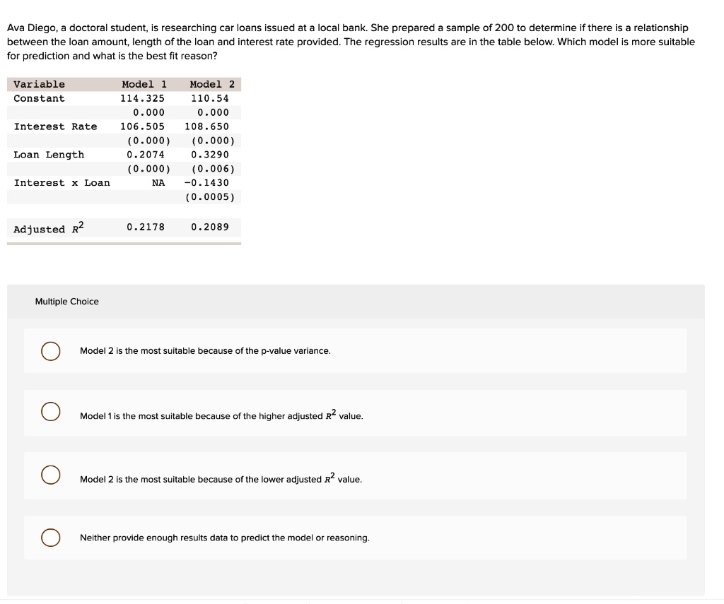 Ava Diego, a doctoral student, is researching car loans issued at a local bank. She prepared a sample of 200 to determine if there is a relationship between the loan amount, length of the loan and interest rate provided. The regression results are in the table below. Which model is more suitable for prediction and what is the best fit reason?

Variable Model 1 Model 2
Constant 114.325 110.54
0.000 0.000
Interest Rate 106.505 108.650
(0.000) (0.000)
Loan Length 0.2074 0.3290
(0.000) (0.006)
Interest x Loan NA -0.1430
(0.0005)

Adjusted R2 0.2178 0.2089

Multiple Choice
Model 2 is the most suitable because of the p-value variance.
Model 1 is the most suitable because of the higher adjusted R2 value.
Model 2 is the most suitable because of the lower adjusted R2 value.
Neither provide enough results data to predict the model or reasoning.