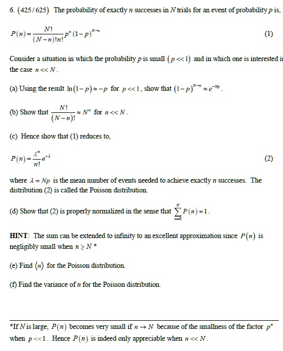 6. (425 / 625) The probability of exactly n successes in N trials for an event of probability p is,
P(n) = ??????????????? N! / ((N - n)!n!) p^n (1 - p)^(N - n) (1)
Consider a situation in which the probability p is small ( p << 1 ) and in which one is interested in the case n << N .
(a) Using the result ln( 1 - p ) ? -p for p << 1 , show that ( 1 - p )^(N - n) ? e^(-Np) .
(b) Show that ??????????????? N! / ((N - n)!) ? N^n for n << N .
(c) Hence show that (1) reduces to,
P(n) = ?^n / n! e^(-?) (2)
where ? = Np is the mean number of events needed to achieve exactly n successes. The distribution (2) is called the Poisson distribution.
(d) Show that (2) is properly normalized in the sense that ? (n=0 to N) P(n) = 1 .
HINT: The sum can be extended to infinity to an excellent approximation since P(n) is negligibly small when n ? N *
(e) Find ?n? for the Poisson distribution.
(f) Find the variance of n for the Poisson distribution.
*If N is large, P(n) becomes very small if n ? N because of the smallness of the factor p^n when p << 1 . Hence P(n) is indeed only appreciable when n << N .