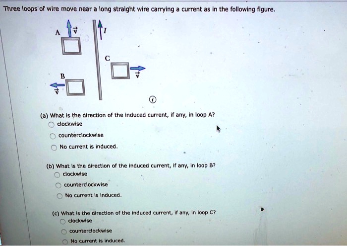 Three loops of wire move near a long straight wire carrying a current as in the following figure.

(a) What is the direction of the induced current, if any, in loop A?
clockwise
counterclockwise
No current is induced.

(b) What is the direction of the induced current, if any, in loop B?
clockwise
counterclockwise
No current is induced.

(c) What is the direction of the induced current, if any, in loop C?
clockwise
counterclockwise
No current is induced.