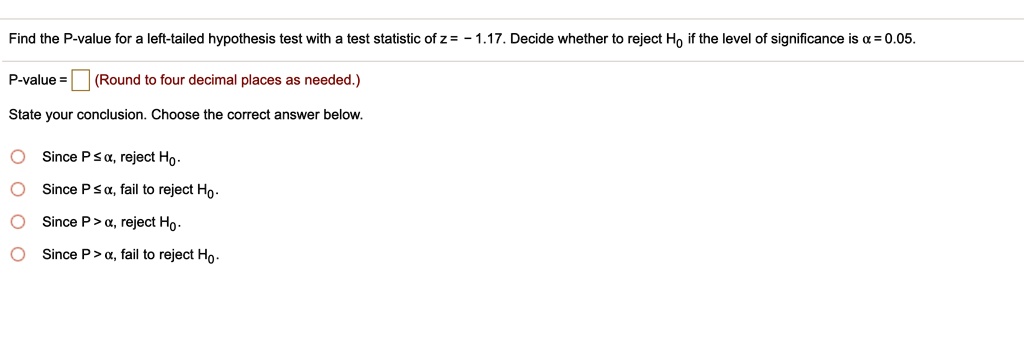 Find the P-value for a left-tailed hypothesis test with a test statistic of z = - 1.17. Decide whether to reject H0 if the level of significance is ? = 0.05.
P-value = (Round to four decimal places as needed.)
State your conclusion. Choose the correct answer below.
Since P ? ?, reject H0.
Since P ? ?, fail to reject H0.
Since P > ?, reject H0.
Since P > ?, fail to reject H0.