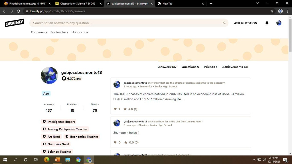 Classwork for Science 7 SY 2021- X
gabjosebesmonte13 - brainly.ph X New Tab
+ Pinadalhan ng message ni KIMET X
? ? C
brainly.ph/app/profile/16559027/answers
BRAINLY
Search for an answer to any question...
For parents For teachers Honor code
Ace
gabjosebesmonte13
B 6,372 pts
Answers
Brainliest
Thanks
137
15
76
Intelligence Expert
Araling Panlipunan Teacher
Art Nerd
Economics Teacher
Numbers Nerd
Science Teacher
Q
ASK QUESTION
Answers 137 Questions 9 Friends 1 Achievements 53
gabjosebesmonte13 answered what are the effects of cholera epidemic to the economy
6 hours ago Economics Senior High School
The 110,837 cases of cholera notified in 2007 resulted in an economic loss of US$43.3 million,
US$60 million and US$77.7 million assuming life ...
1
4.0 (1)
gabjosebesmonte13 answered how far is the cliff from the sea level *
3 days ago Physics Junior High School
3ft. hope it helps :)
? 0
0.0 (0)
babol points
X
?:
2:19 PM
^) 10/18/2021