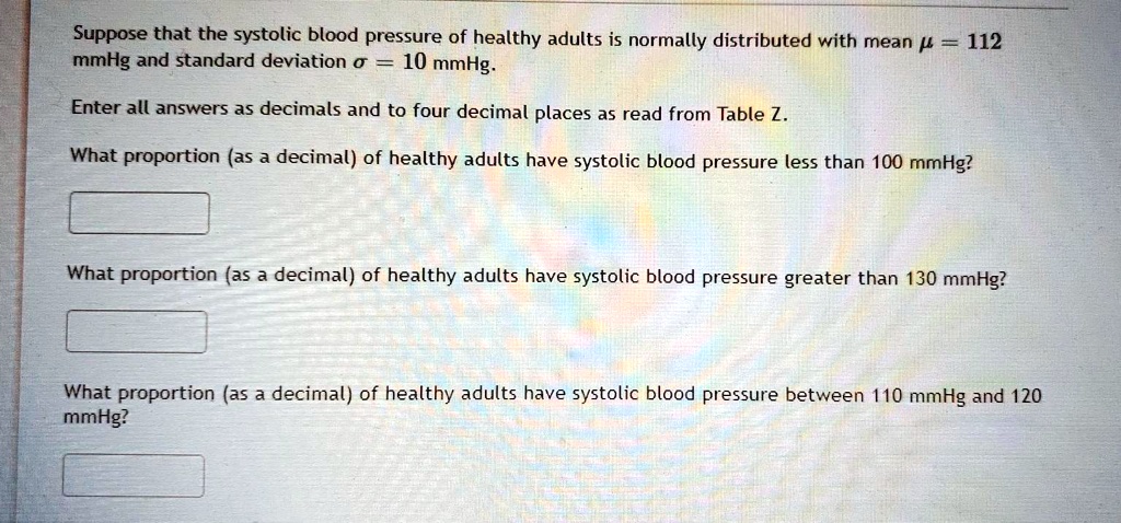 Suppose that the systolic blood pressure of healthy adults is normally distributed with mean mu = 112 mmHg and standard deviation sigma = 10 mmHg.

Enter all answers as decimals and to four decimal places as read from Table Z.

What proportion (as a decimal) of healthy adults have systolic blood pressure less than 100 mmHg?

What proportion (as a decimal) of healthy adults have systolic blood pressure greater than 130 mmHg?

What proportion (as a decimal) of healthy adults have systolic blood pressure between 110 mmHg and 120 mmHg?