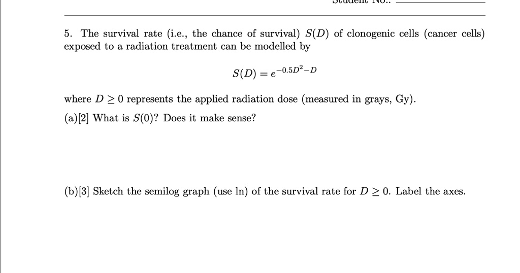 5. The survival rate (i.e., the chance of survival) S(D) of clonogenic cells (cancer cells)
exposed to a radiation treatment can be modelled by
S(D) = e^-0.5D^2 - D
where D ≥ 0 represents the applied radiation dose (measured in grays, Gy).
(a)[2] What is S(0)? Does it make sense?
(b)[3] Sketch the semilog graph (use ln) of the survival rate for D ≥ 0. Label the axes.