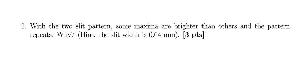 With the two slit pattern, some maxima are brighter than others and the pattern repeats. Why? (Hint: the slit width is 0.04 mm). [3 pts]
