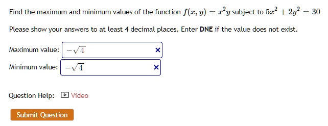 Find the maximum and minimum values of the function f(x, y) = x^2y subject to 5x^2 + 2y^2 = 30
Please show your answers to at least 4 decimal places. Enter DNE if the value does not exist.
Maximum value: -sqrt4
Minimum value: -sqrt4