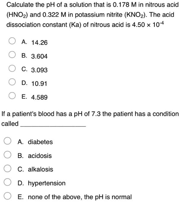 Calculate the pH of a solution that is 0.178 M in nitrous acid (HNO2) and 0.322 M in potassium nitrite (KNO2). The acid dissociation constant (Ka) of nitrous acid is 4.50 × 10??
A. 14.26
B. 3.604
C. 3.093
D. 10.91
E. 4.589
If a patient's blood has a pH of 7.3 the patient has a condition called
A. diabetes
B. acidosis
C. alkalosis
D. hypertension
E. none of the above, the pH is normal