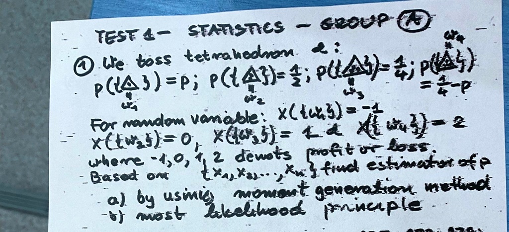 TEST 4 - STATISTICS - GROUP A
? We toss tetrahedron d:
P(1) = p; P(2) = (1)/(4); P(3) = (1)/(4); P(4) = (1)/(4) - p
For random variable: x(1) = -1
x(2) = 0, x(3) = 1, x(4) = 2
where -1, 0, 1, 2 denotes profit or loss.
Based on x1, x2, ..., xn find estimator of p
a) by using moment generation method
b) most likelihood principle