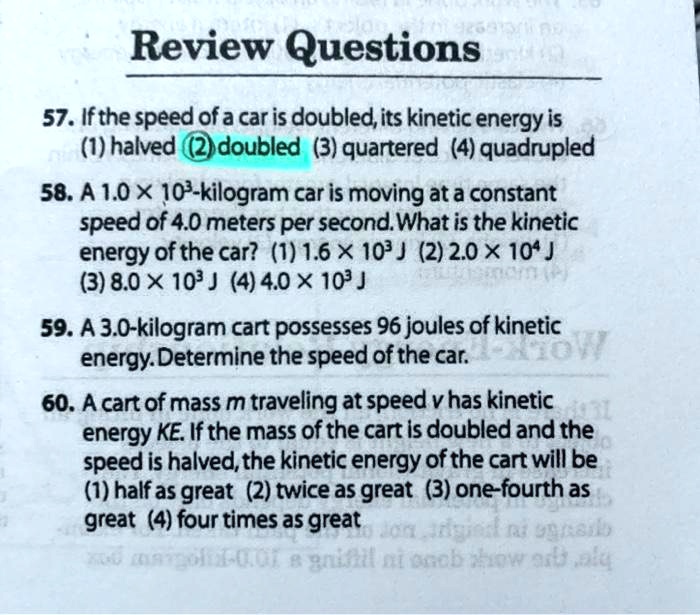 Review Questions
57. If the speed of a car is doubled, its kinetic energy is
(1) halved (2) doubled (3) quartered (4) quadrupled
58. A 1.0 x 10³-kilogram car is moving at a constant
speed of 4.0 meters per second. What is the kinetic
energy of the car? (1) 1.6 x 10³ J (2) 2.0 x 10? J
(3) 8.0 x 10³ J (4) 4.0 x 10³ J
59. A 3.0-kilogram cart possesses 96 joules of kinetic
energy. Determine the speed of the car.
60. A cart of mass m traveling at speed v has kinetic
energy KE. If the mass of the cart is doubled and the
speed is halved, the kinetic energy of the cart will be
(1) half as great (2) twice as great (3) one-fourth as
great (4) four times as great