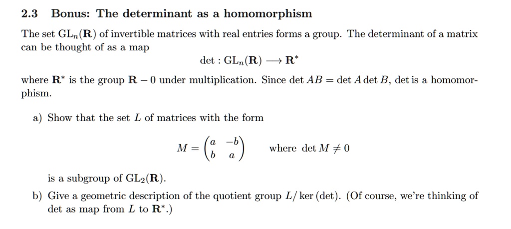 2.3 Bonus: The determinant as a homomorphism
The set GLn(R) of invertible matrices with real entries forms a group. The determinant of a matrix can be thought of as a map
det : GLn(R) ? R*
where R* is the group R ? 0 under multiplication. Since det AB = det A det B, det is a homomorphism.
a) Show that the set L of matrices with the form
M = (a ?b)
    (b  a) where det M ? 0
is a subgroup of GL2(R).
b) Give a geometric description of the quotient group L/ker(det). (Of course, we're thinking of det as map from L to R*.)