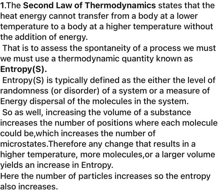 1.The Second Law of Thermodynamics states that the heat energy cannot transfer from a body at a lower temperature to a body at a higher temperature without the addition of energy. That is to assess the spontaneity of a process we must we must use a thermodynamic quantity known as Entropy(S). Entropy(S) is typically defined as the either the level of randomness (or disorder) of a system or a measure of Energy dispersal of the molecules in the system. So as well, increasing the volume of a substance increases the number of positions where each molecule could be,which increases the number of microstates.Therefore any change that results in a higher temperature, more molecules,or a larger volume yields an increase in Entropy. Here the number of particles increases so the entropy also increases.