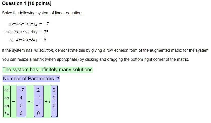 Question 1 [10 points]
Solve the following system of linear equations:
x1 - 2x2 - 2x3 - x4 = -7
-3x1 + 7x2 + 8x3 + 4x4 = 25
x1 + x2 + 5x3 + 3x4 = 5
If the system has no solution, demonstrate this by giving a row-echelon form of the augmented matrix for the system.
You can resize a matrix (when appropriate) by clicking and dragging the bottom-right corner of the matrix.
The system has infinitely many solutions
Number of Parameters: 2
eginbmatrix x1  x2  x3  x4 endbmatrix = eginbmatrix -7  4  0  0 endbmatrix + s eginbmatrix 2  -1  -1  0 endbmatrix + t eginbmatrix 0  0  0  1 endbmatrix