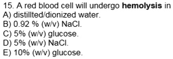 15. A red blood cell will undergo hemolysis in
A) distilled/deionized water.
B) 0.92 % (w/v) NaCl.
C) 5% (w/v) glucose.
D) 5% (w/v) NaCl.
E) 10% (w/v) glucose.