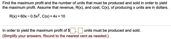 Find the maximum profit and the number of units that must be produced and sold in order to yield the maximum profit. Assume that revenue, R(x), and cost, C(x), of producing x units are in dollars.

R(x) = 60x - 0.5x^2, C(x) = 4x + 10

In order to yield the maximum profit of , units must be produced and sold.
(Simplify your answers. Round to the nearest cent as needed.)