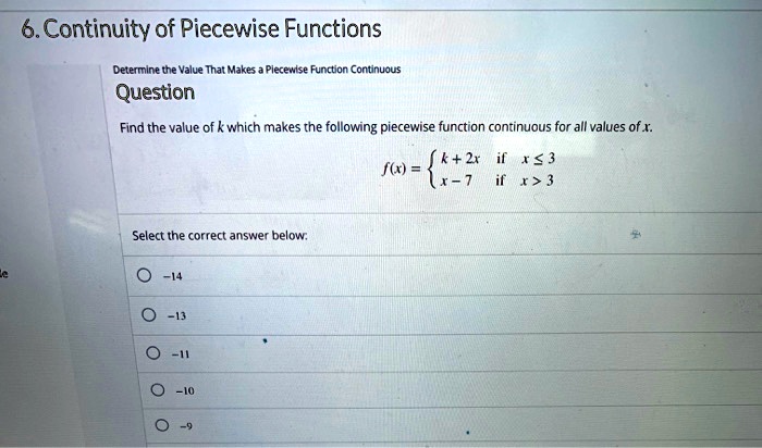 6. Continuity of Piecewise Functions
Determine the Value That Makes a Piecewise Function Continuous
Question
Find the value of k which makes the following piecewise function continuous for all values of x.
f(x) = 
k + 2x if x ? 3
x - 7 if x > 3
Select the correct answer below:
-14
-13
-11
-10
-9