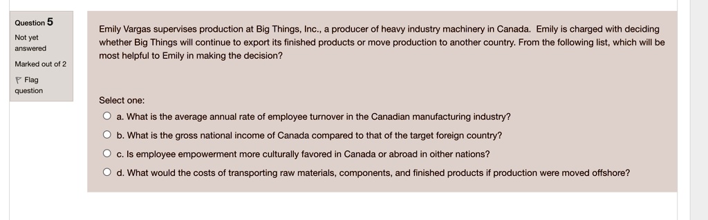 Emily Vargas supervises production at Big Things, Inc., a producer of heavy industry machinery in Canada. Emily is charged with deciding whether Big Things will continue to export its finished products or move production to another country. From the following list, which will be most helpful to Emily in making the decision?

Select one:
a. What is the average annual rate of employee turnover in the Canadian manufacturing industry?
b. What is the gross national income of Canada compared to that of the target foreign country?
c. Is employee empowerment more culturally favored in Canada or abroad in other nations?
d. What would the costs of transporting raw materials, components, and finished products if production were moved offshore?