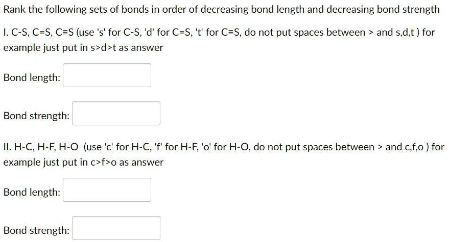 Rank the following sets of bonds in order of decreasing bond length and decreasing bond strength
I. C-S, C=S, Cequiv S (use 's' for C-S, 'd' for C=S, 't' for Cequiv S, do not put spaces between > and s,d,t) for
example just put in s>d>t as answer
Bond length:
Bond strength:
II. H-C, H-F, H-O (use 'c' for H-C, 'f' for H-F, 'o' for H-O, do not put spaces between > and c,f,o) for
example just put in c>f>o as answer
Bond length:
Bond strength: