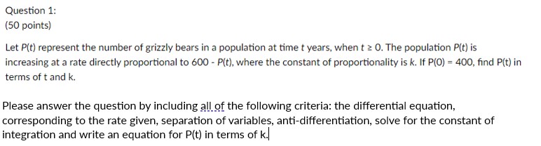 Let P(t) represent the number of grizzly bears in a population at time t years, when t ? 0. The population P(t) is increasing at a rate directly proportional to 600 - P(t), where the constant of proportionality is k. If P(0) = 400, find P(t) in terms of t and k.

Please answer the question by including all of the following criteria: the differential equation, corresponding to the rate given, separation of variables, anti-differentiation, solve for the constant of integration and write an equation for P(t) in terms of k.