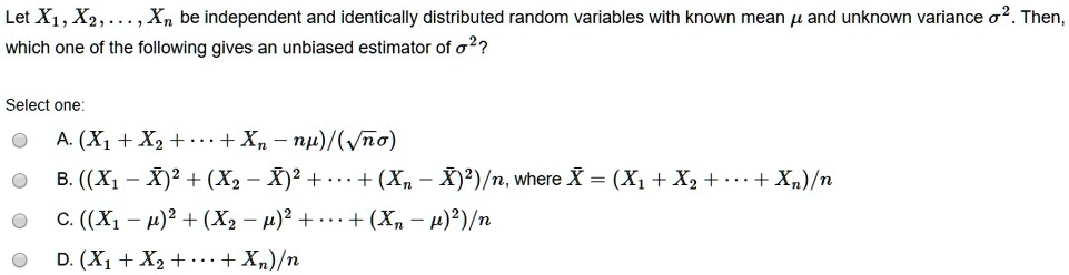 Let X1, X2, ..., Xn be independent and identically distributed random variables with known mean ? and unknown variance ?². Then, which one of the following gives an unbiased estimator of ?²?

Select one:

A. (X1 + X2 + ··· + Xn – n?)/(? n ?)

B. ((X1 - ?X)² + (X2 - ?X)² + ··· + (Xn - ?X)²)/n, where ?X = (X1 + X2 + ··· + Xn)/n

C. ((X1 ? ?)² + (X2 ? ?)² + ··· + (Xn ? ?)²)/n

D. (X1 + X2 + ··· + Xn)/n