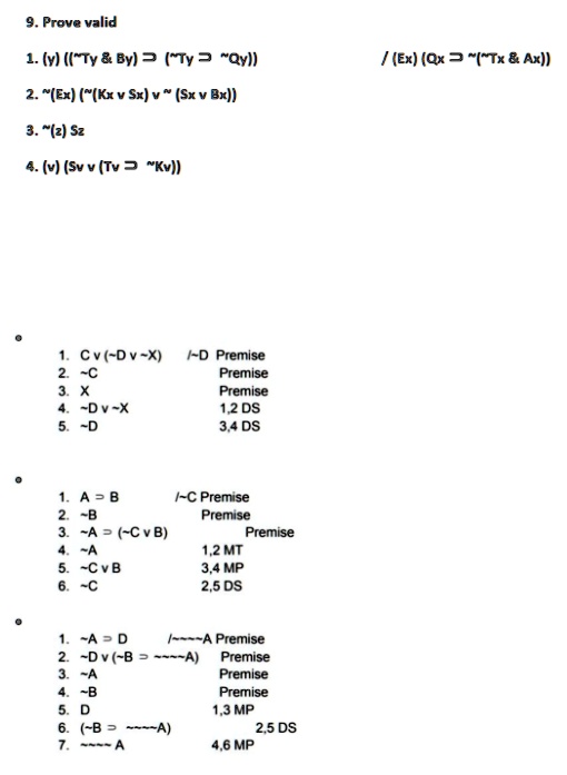 9. Prove valid
1. (y) (( Ty     By) Ty ⊃ Qy))
2. (Ex) ((Kx  Sx)  (Sx  Bx))
3.  (z) Sz
4. (v) (Sv  (Tv ⊃ Kv))
(Ex) (Qx ⊃ ( Tx     Ax))
•
1. Cv ( Dv X) / D Premise
2. C Premise
3. X Premise
4.  Dv X 1,2 DS
5.  D 3,4 DS
1. A ⊃ B / C Premise
2.  B Premise
3.  A ⊃ ( CvB) Premise
4.  A 1,2 MT
5.  CvB 3,4 MP
6.  C 2,5 DS
1. A ⊃ D /   A Premise
2.  Dv ( B ⊃   A)
Premise
3.  A Premise
4.  B Premise
5. D 1,3 MP
6. ( B ⊃   A) 2,5 DS
7.    A 4,6 MP