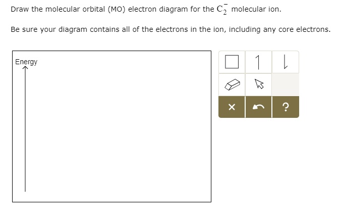 Draw the molecular orbital (MO) electron diagram for the C?? molecular ion.
Be sure your diagram contains all of the electrons in the ion, including any core electrons.
Energy