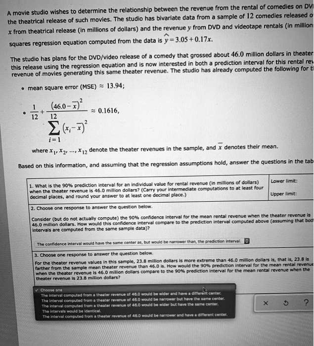 A movie studio wishes to determine the relationship between the revenue from the rental of comedies on DVD and the theatrical release of such movies. The studio has bivariate data from a sample of 12 comedies released on DVD. x from theatrical release (in millions of dollars) and the revenue y from DVD and videotape rentals (in millions of dollars). squares regression equation computed from the data is ? = 3.05 + 0.17x.

The studio has plans for the DVD/video release of a comedy that grossed about 46.0 million dollars in theaters. this release using the regression equation and is now interested in both a prediction interval for this rental rev revenue of movies generating this same theater revenue. The studio has already computed the following for this release:
• mean square error (MSE) ? 13.94;
• 1/12 + (46.0 - x?)² / ?(xi - x?)² ? 0.1616,
where x1, x2, ..., x12 denote the theater revenues in the sample, and x? denotes their mean.

Based on this information, and assuming that the regression assumptions hold, answer the questions in the table.

1. What is the 90% prediction interval for an individual value for rental revenue (in millions of dollars) when the theater revenue is 46.0 million dollars? (Carry your intermediate computations to at least four decimal places, and round your answer to at least one decimal place.)
Lower limit:
Upper limit:

2. Choose one response to answer the question below.
Consider (but do not actually compute) the 90% confidence interval for the mean rental revenue when the theater revenue is 46.0 million dollars. How would this confidence interval compare to the prediction interval computed above (assuming that both intervals are computed from the same sample data)?
The confidence interval would have the same center as, but would be narrower than, the prediction interval.

3. Choose one response to answer the question below.
For the theater revenue values in this sample, 23.8 million dollars is more extreme than 46.0 million dollars is, that is, 23.8 is farther from the sample mean theater revenue than 46.0 is. How would the 90% prediction interval for the mean rental revenue when the theater revenue is 46.0 million dollars compare to the 90% prediction interval for the mean rental revenue when the theater revenue is 23.8 million dollars?
? Choose one
The interval computed from a theater revenue of 46.0 would be wider and have a different center.
The interval computed from a theater revenue of 46.0 would be narrower but have the same center.
The interval computed from a theater revenue of 46.0 would be wider but have the same center.
The intervals would be identical.
The interval computed from a theater revenue of 46.0 would be narrower and have a different center.