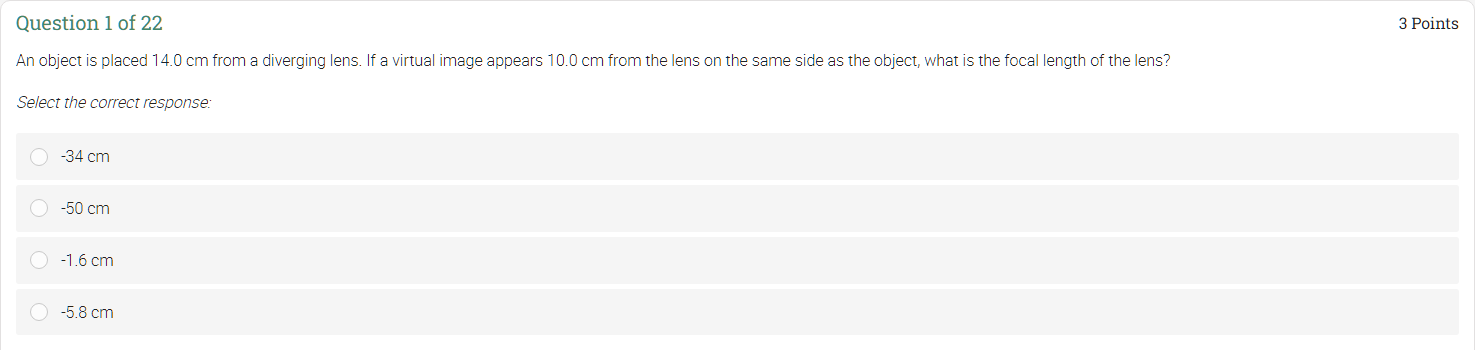 An object is placed 14.0 cm from a diverging lens. If a virtual image appears 10.0 cm from the lens on the same side as the object, what is the focal length of the lens?
Select the correct response:
-34 cm
-50 cm
-1.6 cm
-5.8 cm