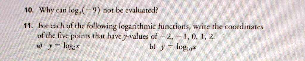 10. Why can log3(-9) not be evaluated?
11. For each of the following logarithmic functions, write the coordinates
of the five points that have y-values of -2, -1, 0, 1, 2.
a) y = log2x
b) y = log10x
