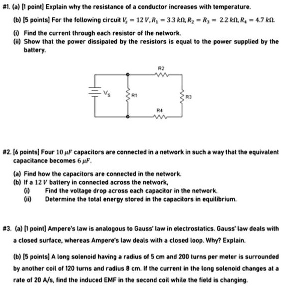 #1. (a) [1 point] Explain why the resistance of a conductor increases with temperature.
(b) [5 points] For the following circuit Vs = 12 V, R1 = 3.3 k?, R2 = R3 = 2.2 k?, R4 = 4.7 k?.
(i) Find the current through each resistor of the network.
(ii) Show that the power dissipated by the resistors is equal to the power supplied by the battery.
#2. [6 points] Four 10 ?F capacitors are connected in a network in such a way that the equivalent capacitance becomes 6 ?F.
(a) Find how the capacitors are connected in the network.
(b) If a 12 V battery in connected across the network,
(i) Find the voltage drop across each capacitor in the network.
(ii) Determine the total energy stored in the capacitors in equilibrium.
#3. (a) [1 point] Ampere's law is analogous to Gauss' law in electrostatics. Gauss' law deals with a closed surface, whereas Ampere's law deals with a closed loop. Why? Explain.
(b) [5 points] A long solenoid having a radius of 5 cm and 200 turns per meter is surrounded by another coil of 120 turns and radius 8 cm. If the current in the long solenoid changes at a rate of 20 A/s, find the induced EMF in the second coil while the field is changing.