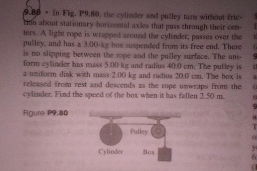 9.80 - In Fig. P9.80, the cylinder and pulley turn without frictron about stationary horizonzal axles that pass through their centers. A light rope is wrapped around the cylinder, passes over the pulley, and has a 3.00-kg box suspended from its free end. There is no slipping between the rope and the pulley surface. The uniform cylinder has mass 5.00 kg and radius 40.0 cm . The pulley is a uniform disk with mass 2.00 kg and radius 20.0 cm . The box is released from rest and descends as the rope unwraps from the cylinder. Find the speed of the box when it has fallen 2.50 m .

Figure P9. 80