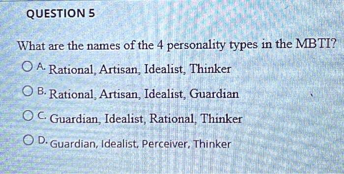 QUESTION 5
What are the names of the 4 personality types in the MBTI?
A. Rational, Artisan, Idealist, Thinker
B. Rational, Artisan, Idealist, Guardian
C. Guardian, Idealist, Rational, Thinker
D. Guardian, Idealist, Perceiver, Thinker