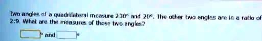 Two angles of a quadrilateral measure 230° and 20°. The other two angles are in a ratio of 2:9. What are the measures of those two angles?