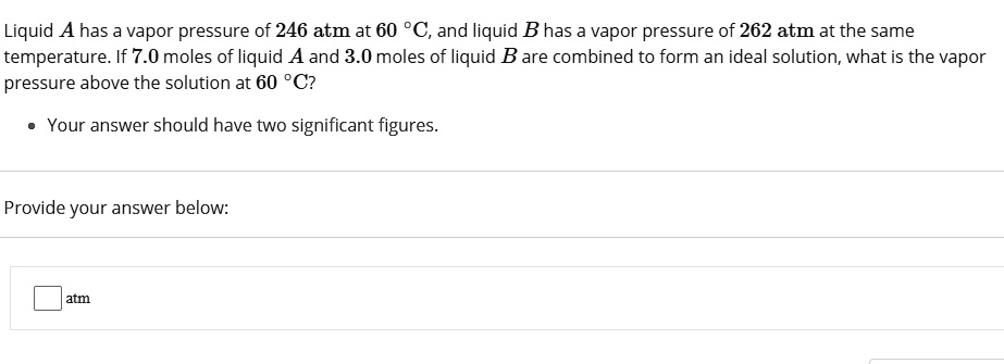 Liquid A has a vapor pressure of 246 atm at 60 °C, and liquid B has a vapor pressure of 262 atm at the same temperature. If 7.0 moles of liquid A and 3.0 moles of liquid B are combined to form an ideal solution, what is the vapor pressure above the solution at 60 °C?
Your answer should have two significant figures.
Provide your answer below:
atm