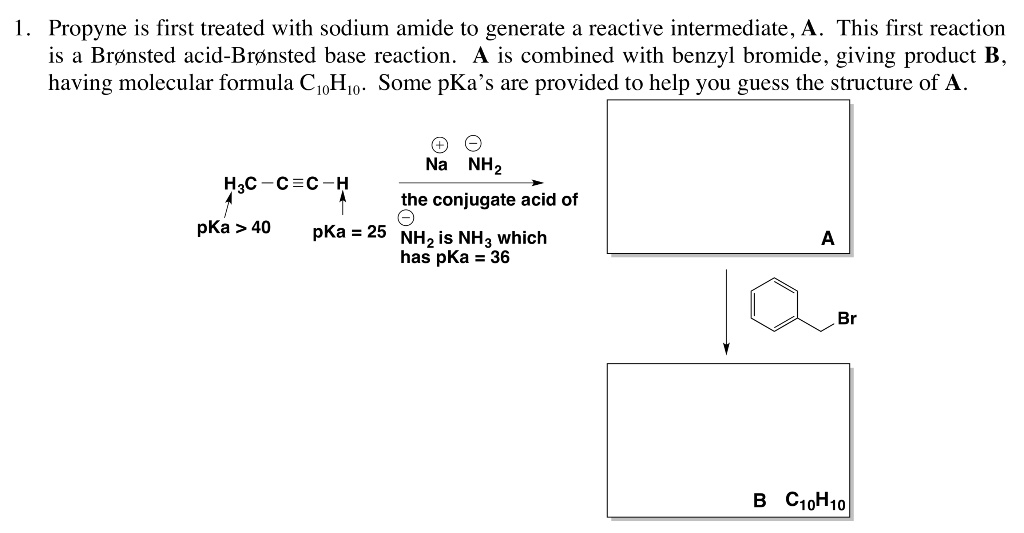 1. Propyne is first treated with sodium amide to generate a reactive intermediate, A. This first reaction is a Br    nsted acid-Br    nsted base reaction. A is combined with benzyl bromide, giving product B, having molecular formula C10H10. Some pKa’s are provided to help you guess the structure of A.

H3C — C ? C — H
pKa > 40
pKa = 25

Na+ NH2-
the conjugate acid of NH2- is NH3 which has pKa = 36

A
Br
B C10H10